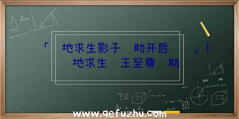 「绝地求生影子辅助开启视频」|绝地求生龙王至尊辅助